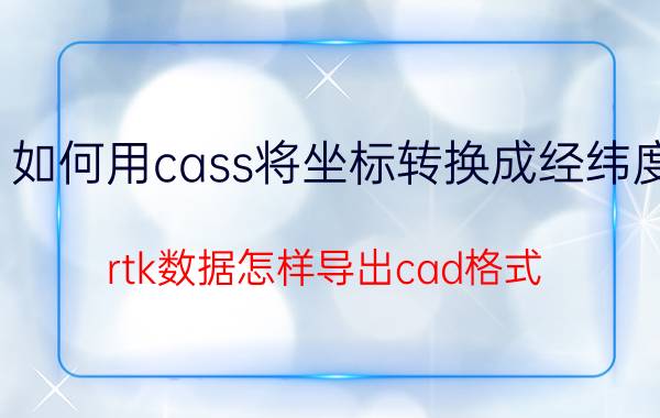 如何用cass将坐标转换成经纬度 rtk数据怎样导出cad格式？